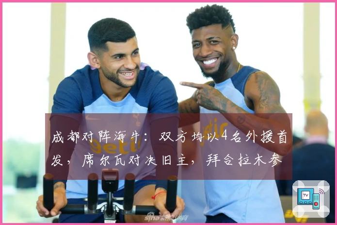 成都对阵海牛：双方均以4名外援首发，席尔瓦对决旧主，拜合拉木参与比赛