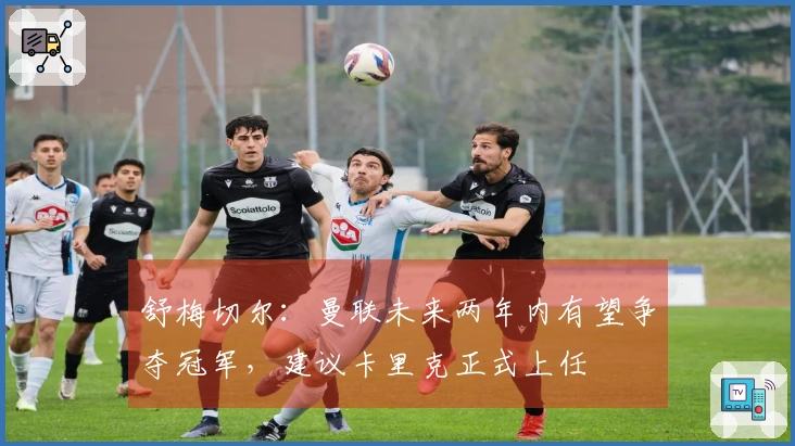 舒梅切尔：曼联未来两年内有望争夺冠军，建议卡里克正式上任