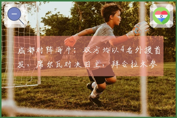 成都对阵海牛：双方均以4名外援首发，席尔瓦对决旧主，拜合拉木参与比赛