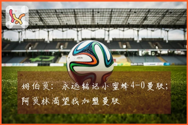 姆伯莫：永远铭记小蜜蜂4-0曼联；阿莫林渴望我加盟曼联